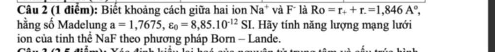 Biết khoảng cách giữa hai ion Na^+ và F là Ro=r_++r.=1,846A°, 
hằng số Madelung a=1,7675, varepsilon _0=8,85.10^(-12)SI C. Hãy tính năng lượng mạng lưới 
ion của tinh thể NaF theo phương pháp Born - Lande.