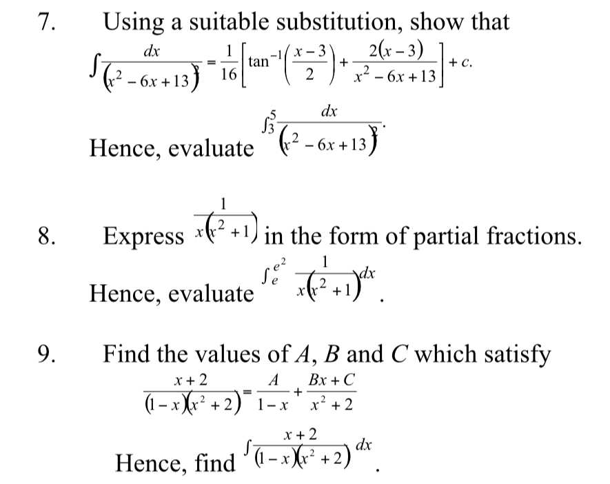 Using a suitable substitution, show that
∈t  dx/(x^2-6x+13) = 1/16 [tan^(-1)( (x-3)/2 )+ (2(x-3))/x^2-6x+13 ]+c. 
Hence, evaluate ∈t _3^(5frac dx)(x^2-6x+13)^2. 
8. Express  1/x(x^2+1 ) in the form of partial fractions. 
Hence, evaluate ∈t _e^((e^2)) 1/x(x^2+1 )dx
9. Find the values of A, B and C which satisfy
 (x+2)/(1-x)(x^2+2) = A/1-x + (Bx+C)/x^2+2 
Hence, find ∈t  (x+2)/(1-x)(x^2+2 )dx