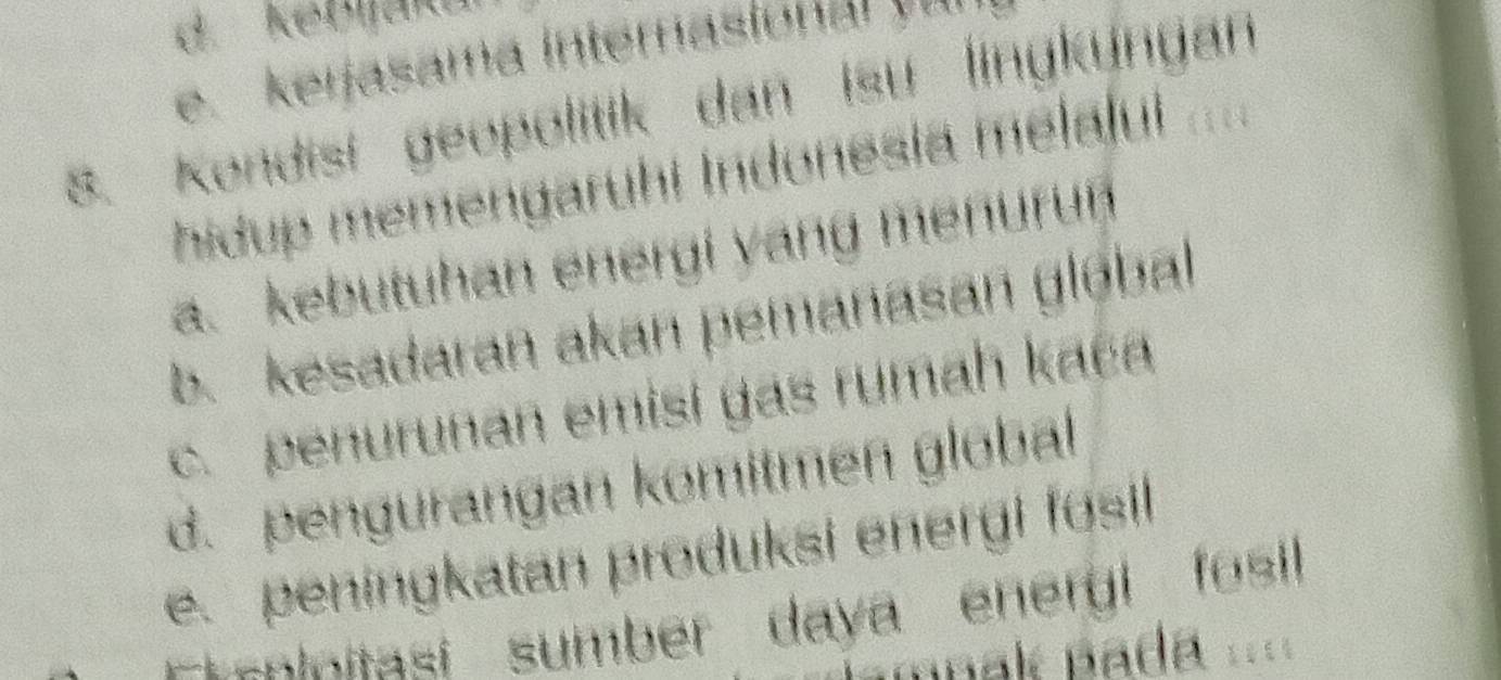 d. kebjak
e. kerjasama internasional yur
s. Kondisi geopolitik dan isu lingkungan
hidup memengaruhi Indonesia melalul ....
a. kebutuhan energi yang menurun
b. kesadaran akan pemanasan global
c. penurunan emisi gas rumah kača
d. pengurangan komitmen global
e. peningkatan produksi energi fosil
Et-nlnitasi sumber daya energi fosi
mnak pada ==