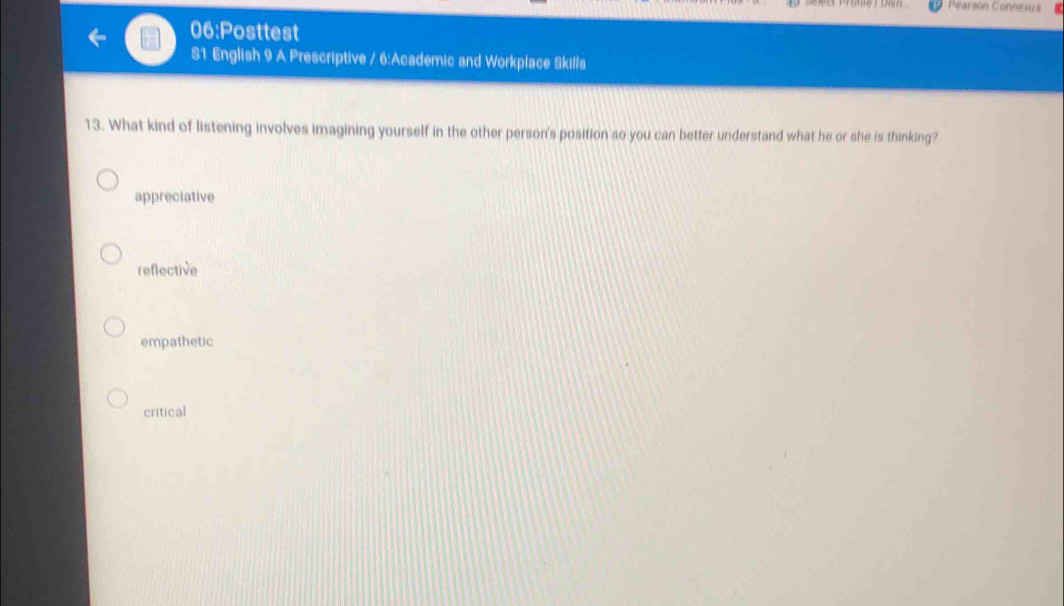 Péarson Connexus
06:Posttest
S1 English 9 A Prescriptive / 6:Academic and Workplace Skills
13. What kind of listening involves imagining yourself in the other person's position so you can better understand what he or she is thinking?
appreciative
reflective
empathetic
critical