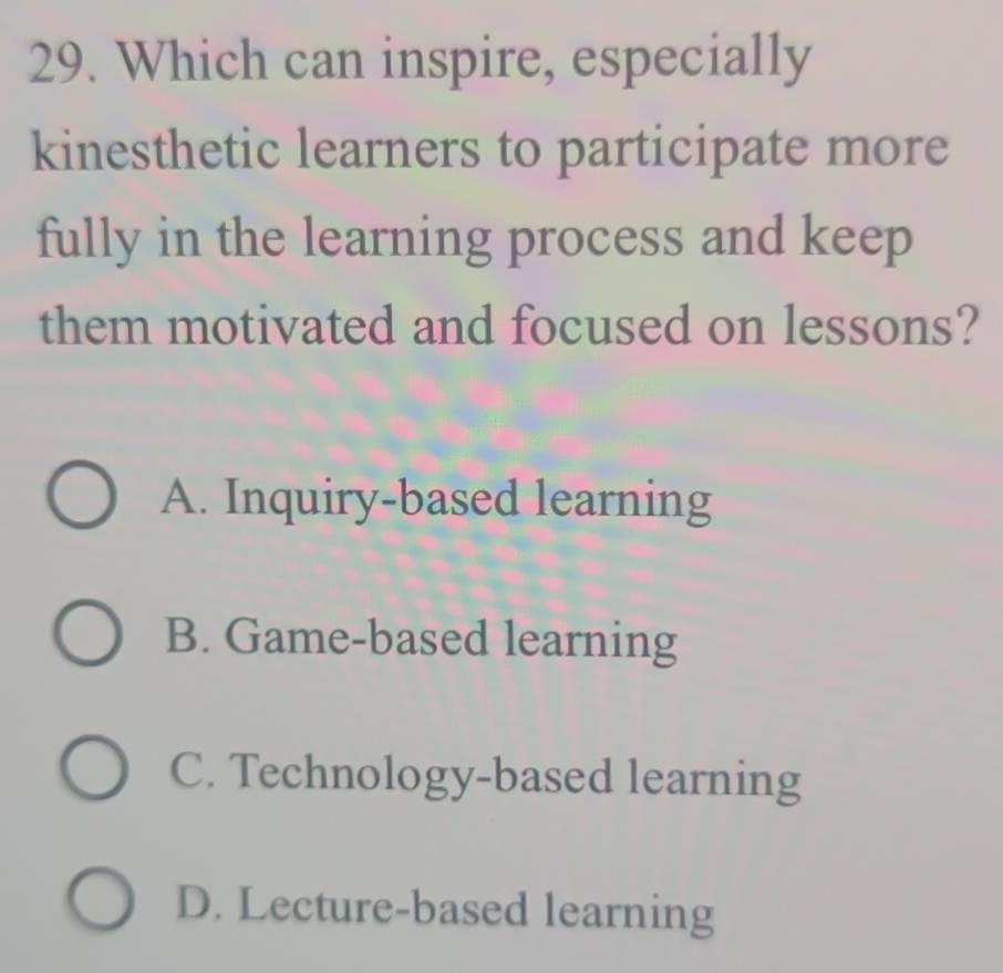 Which can inspire, especially
kinesthetic learners to participate more
fully in the learning process and keep
them motivated and focused on lessons?
A. Inquiry-based learning
B. Game-based learning
C. Technology-based learning
D. Lecture-based learning