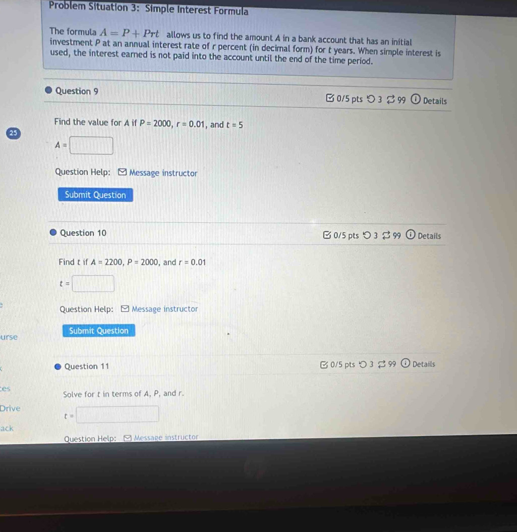 Problem Situation 3: Simple Interest Formula
The formula A=P+Prt allows us to find the amount A in a bank account that has an initial
investment P at an annual interest rate of r percent (in decimal form) for t years. When simple interest is
used, the interest earned is not paid into the account until the end of the time period.
Question 9 □ 0/5 pts つ 3 % 99 Details
Find the value for A if P=2000, r=0.01 , and t=5
25
A=
Question Help: Message instructor
Submit Question
Question 10 [0/5 pts つ 3 % 99 Details
Find t if A=2200, P=2000 , and r=0.01
t=
Question Help: - Message instructor
Submit Question
urse
Question 11 B0/5 pts つ3 ⇄ 99 Details
es
Solve for t in terms of A, P, and r.
Drive
t=
ack
Question Help: Message instructor