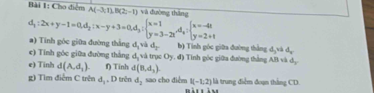 Cho điểm A(-3;1), B(2;-1) và đường thắng
d_1:2x+y-1=0, d_2:x-y+3=0, d_3:beginarrayl x=1 y=3-2tendarray. , d_4:beginarrayl x=-4t y=2+tendarray.
) Tính góc giữa đường thắng d_1vad_2. b) Tính góc giữa đường thắng d_3vad_4. 
c) Tính góc giữa đường thẳng d_1 và trục Oy, đ) Tính góc giữa đường thắng AB và d_3. 
e) Tinh d(A,d_1). f) Tính d(B,d_3). 
g) Tìm điểm C trên d_1 , D trên d_2 sao cho điểm I(-1;2) là trung điệm đoạn thắng CD. 
Rảilàm