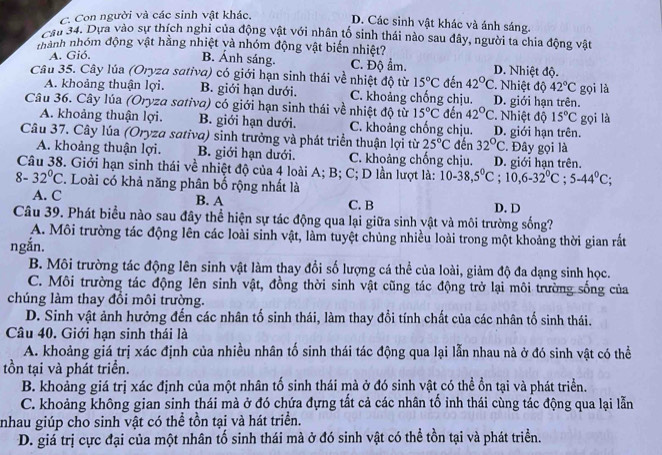 C. Con người và các sinh vật khác.
D. Các sinh vật khác và ánh sáng.
cầu 34. Dựa vào sự thích nghi của động vật với nhân tố sinh thái nào sau đây, người ta chia động vật
nhành nhóm động vật hằng nhiệt và nhóm động vật biến nhiệt?
A. Gió,
B. Ánh sáng. C. Độ ẩm. D. Nhiệt độ.
Câu 35. Cây lúa (Oryza sativa) có giới hạn sinh thái về nhiệt độ từ 15°C đến 42°C 2. Nhiệt độ 42°C gọi là
A. khoảng thuận lợi. B. giới hạn dưới. C. khoảng chống chịu. D. giới hạn trên.
Câu 36. Cây lúa (Oryza sativa) có giới hạn sinh thái về nhiệt độ từ 15°C đến 42°C *. Nhiệt độ 15°C gọi là
A. khoảng thuận lợi. B. giới hạn dưới. C. khoảng chống chịu. D. giới hạn trên.
Câu 37. Cây lúa (Oryza sativa) sinh trưởng và phát triển thuận lợi từ 25°C đến 32°C :. Đây gọi là
A. khoảng thuận lợi. B. giới hạn dưới. C. khoảng chống chịu. D. giới han trên.
Câu 38. Giới hạn sinh thái về nhiệt độ của 4 loài A; B; C; D lần lượt là: 10-38,5°C;10,6-32°C;5-44°C;
8-32°C. Loài có khả năng phân bố rộng nhất là
A. C B. A C. B D.D
Câu 39. Phát biểu nào sau đây thể hiện sự tác động qua lại giữa sinh vật và môi trường sống?
A. Môi trường tác động lên các loài sinh vật, làm tuyệt chủng nhiều loài trong một khoảng thời gian rắất
ngắn.
B. Môi trường tác động lên sinh vật làm thay đổi số lượng cá thể của loài, giảm độ đa dạng sinh học.
C. Môi trường tác động lên sinh vật, đồng thời sinh vật cũng tác động trở lại môi trường sống của
chúng làm thay đổi môi trường.
D. Sinh vật ảnh hưởng đến các nhân tố sinh thái, làm thay đổi tính chất của các nhân tố sinh thái.
Câu 40. Giới hạn sinh thái là
A. khoảng giá trị xác định của nhiều nhân tố sinh thái tác động qua lại lẫn nhau nà ở đó sinh vật có thể
tồn tại và phát triển.
B. khoảng giá trị xác định của một nhân tố sinh thái mà ở đó sinh vật có thể ổn tại và phát triển.
C. khoảng không gian sinh thái mà ở đó chứa đựng tất cả các nhân tố inh thái cùng tác động qua lại lẫn
nhau giúp cho sinh vật có thể tồn tại và hát triển.
D. giá trị cực đại của một nhân tố sinh thái mà ở đó sinh vật có thể tồn tại và phát triển.