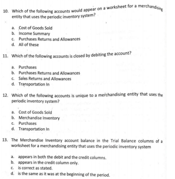 Which of the following accounts would appear on a worksheet for a merchandising
entity that uses the periodic inventory system?
a. Cost of Goods Sold
b. Income Summary
c. Purchases Returns and Allowances
d. All of these
11. Which of the following accounts is closed by debiting the account?
a. Purchases
b. Purchases Returns and Allowances
c. Sales Returns and Allowances
d. Transportation In
12. Which of the following accounts is unique to a merchandising entity that uses the
periodic inventory system?
a. Cost of Goods Sold
b. Merchandise Inventory
c. Purchases
d. Transportation In
13. The Merchandise Inventory account balance in the Trial Balance columns of a
worksheet for a merchandising entity that uses the periodic inventory system
a. appears in both the debit and the credit columns.
b. appears in the credit column only.
c. is correct as stated.
d. is the same as it was at the beginning of the period.