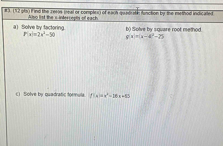 #3. (12 pts) Find the zeros (real or complex) of each quadratic function by the method indicated.
Also list the x-intercepts of each.
a) Solve by factoring. b) Solve by square root method.
P(x)=2x^2-50
g(x)=(x-4)^2-25
c) Solve by quadratic formula. f(x)=x^2-16x+65