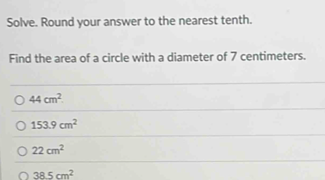 Solve. Round your answer to the nearest tenth.
Find the area of a circle with a diameter of 7 centimeters.
44cm^2.
153.9cm^2
22cm^2
38.5cm^2