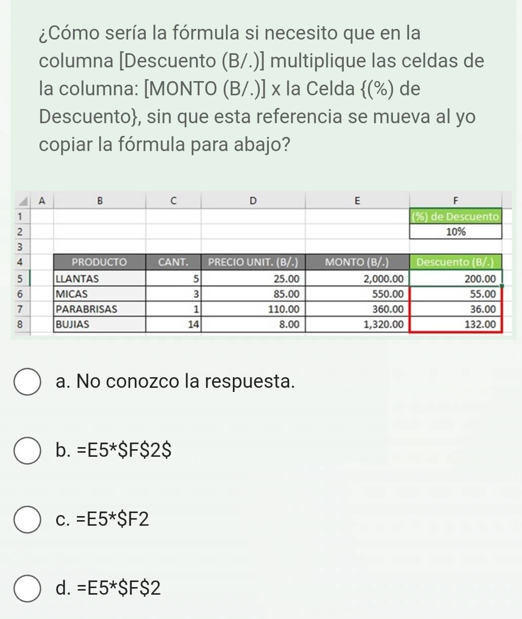 ¿Cómo sería la fórmula si necesito que en la
columna [Descuento (B/.)] multiplique las celdas de
la columna: [MONTO (B/.)] x la Celda 10 %) de
Descuento, sin que esta referencia se mueva al yo
copiar la fórmula para abajo?
a. No conozco la respuesta.
b. =E5*$F$2$
C. =E5*SF2
d. =E5*SF$ 2