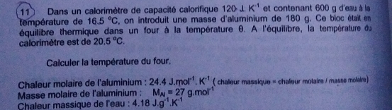 Dans un calorimètre de capacité calorifique 120· J.K^(-1) et contenant 600 g d'eau à la 
température de 16.5°C , on introduit une masse d'aluminium de 180 g. Ce bloc était en 
équilibre thermique dans un four à la température θ. A l'équilibre, la température du 
calorimètre est de 20.5°C. 
Calculer la température du four. 
Chaleur molaire de l'aluminium : 24.4J.mol^(-1).K^(-1) ( chaeur massique = chaîeur molaire / masse molaire) 
Masse molaire de l'aluminium : M_Al=27g.mol^(-1)
Chaleur massique de l'eau : 4.18J.g^(-1).K^(-1)