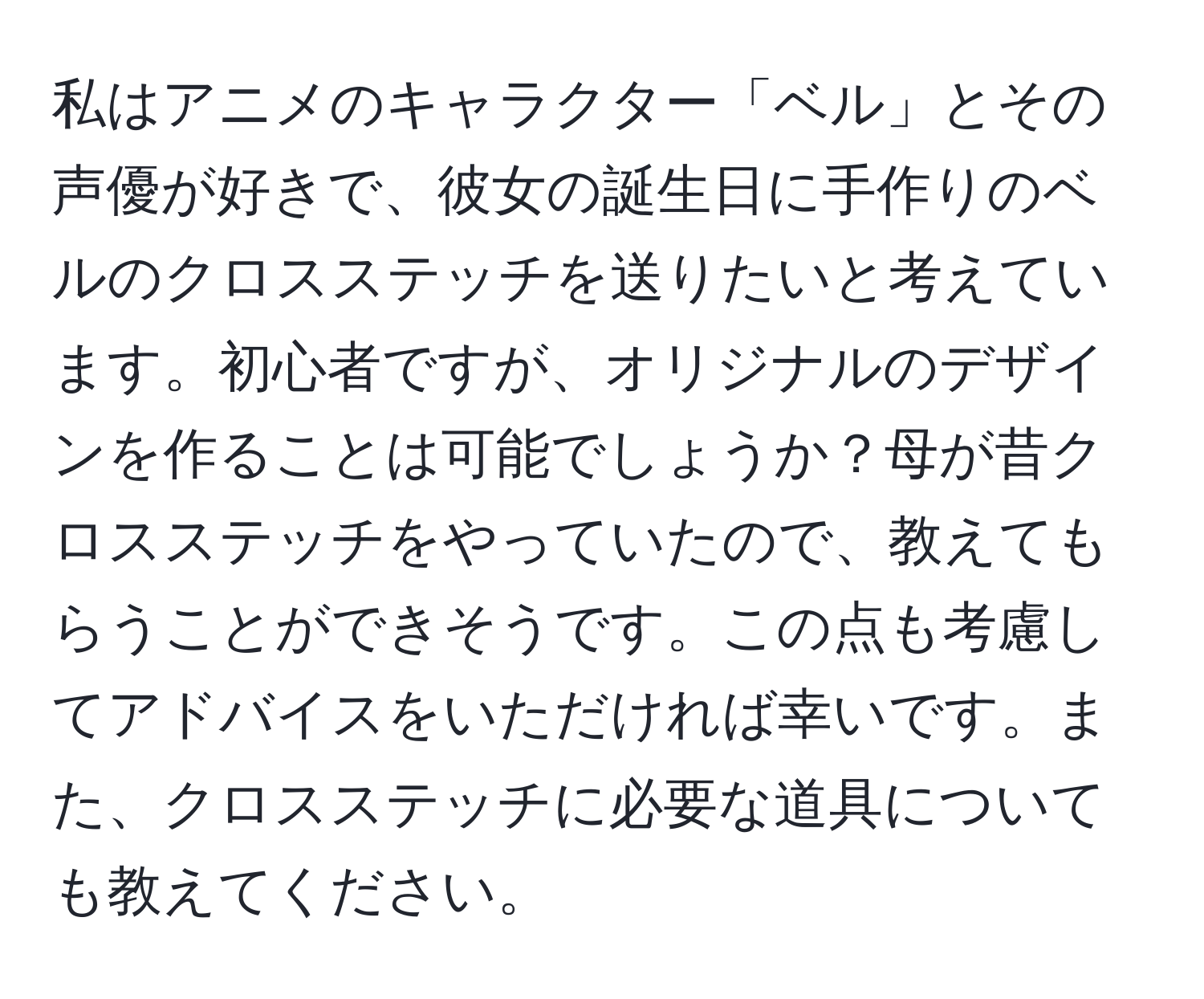 私はアニメのキャラクター「ベル」とその声優が好きで、彼女の誕生日に手作りのベルのクロスステッチを送りたいと考えています。初心者ですが、オリジナルのデザインを作ることは可能でしょうか？母が昔クロスステッチをやっていたので、教えてもらうことができそうです。この点も考慮してアドバイスをいただければ幸いです。また、クロスステッチに必要な道具についても教えてください。