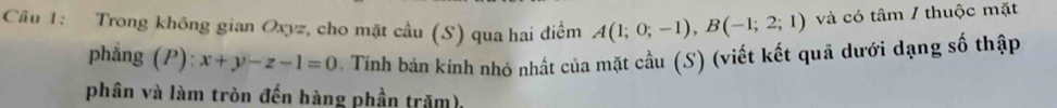 Trong không gian Oxyz, cho mặt cầu (S) qua hai điểm A(1;0;-1), B(-1;2;1) và có tâm / thuộc mặt 
phẳng (P): x+y-z-1=0. Tính bán kính nhỏ nhất của mặt cầu (S) (viết kết quả dưới dạng số thập 
phân và làm tròn đến hàng phần trăm