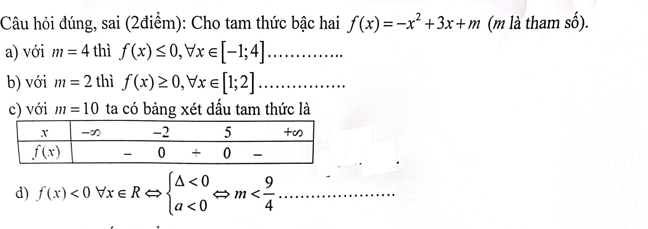 Câu hỏi đúng, sai (2điểm): Cho tam thức bậc hai f(x)=-x^2+3x+m (m là tham số).
a) với m=4 thì f(x)≤ 0,forall x∈ [-1;4] _
b) với m=2 thì f(x)≥ 0,forall x∈ [1;2]......._
c) với m=10 ta có bảng xét dầu tam thức là
d) f(x)<0forall x∈ RLeftrightarrow beginarrayl △ <0 a<0endarray. Leftrightarrow m