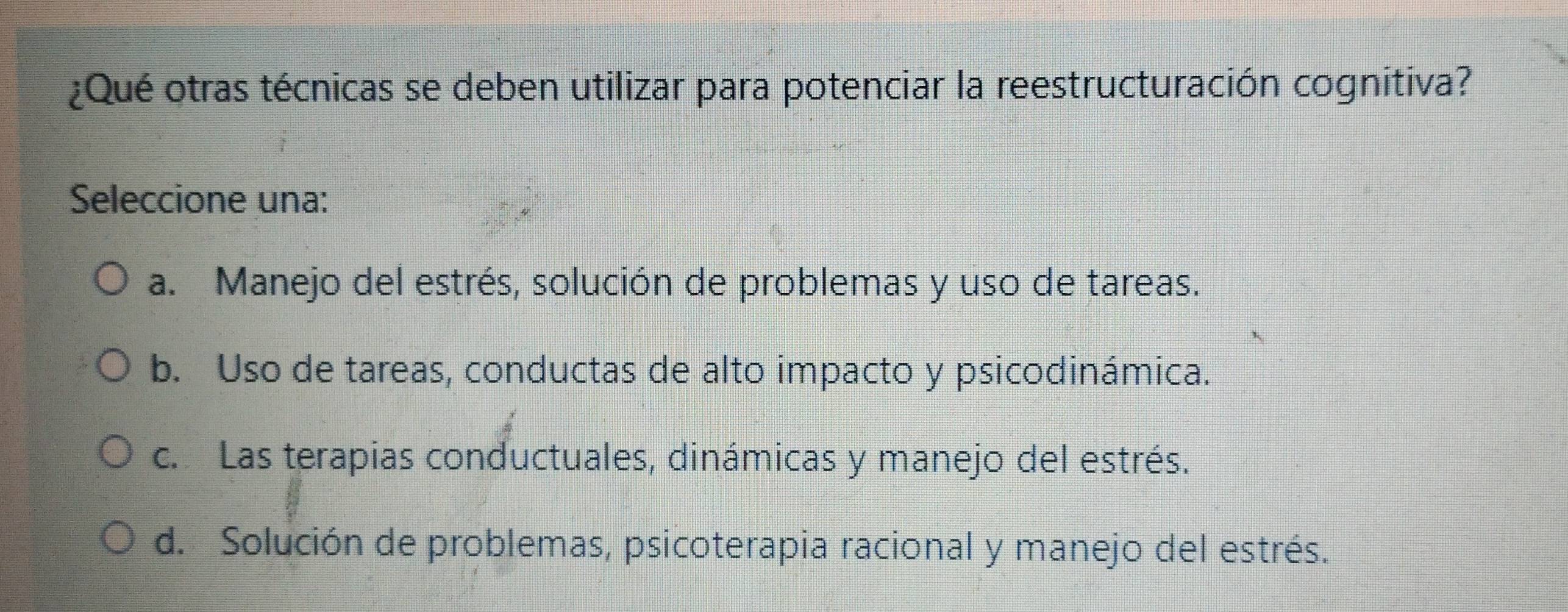 ¿Qué otras técnicas se deben utilizar para potenciar la reestructuración cognitiva?
Seleccione una:
a. Manejo del estrés, solución de problemas y uso de tareas.
b. Uso de tareas, conductas de alto impacto y psicodinámica.
c. Las terapias conductuales, dinámicas y manejo del estrés.
d. Solución de problemas, psicoterapia racional y manejo del estrés.