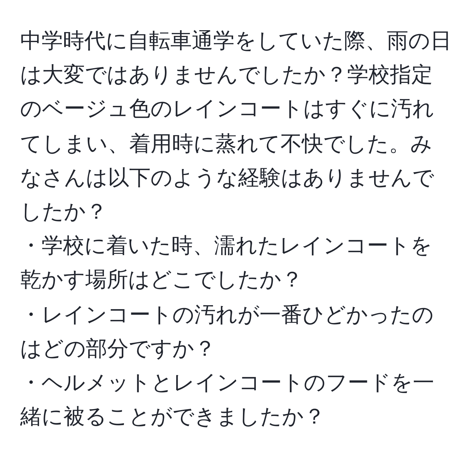 中学時代に自転車通学をしていた際、雨の日は大変ではありませんでしたか？学校指定のベージュ色のレインコートはすぐに汚れてしまい、着用時に蒸れて不快でした。みなさんは以下のような経験はありませんでしたか？  
・学校に着いた時、濡れたレインコートを乾かす場所はどこでしたか？  
・レインコートの汚れが一番ひどかったのはどの部分ですか？  
・ヘルメットとレインコートのフードを一緒に被ることができましたか？