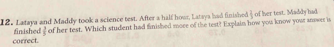 Lataya and Maddy took a science test. After a half hour, Lataya had finished  2/3  of her test. Maddy had 
finished  3/5  of her test. Which student had finished more of the test? Explain how you know your answer is 
correct.