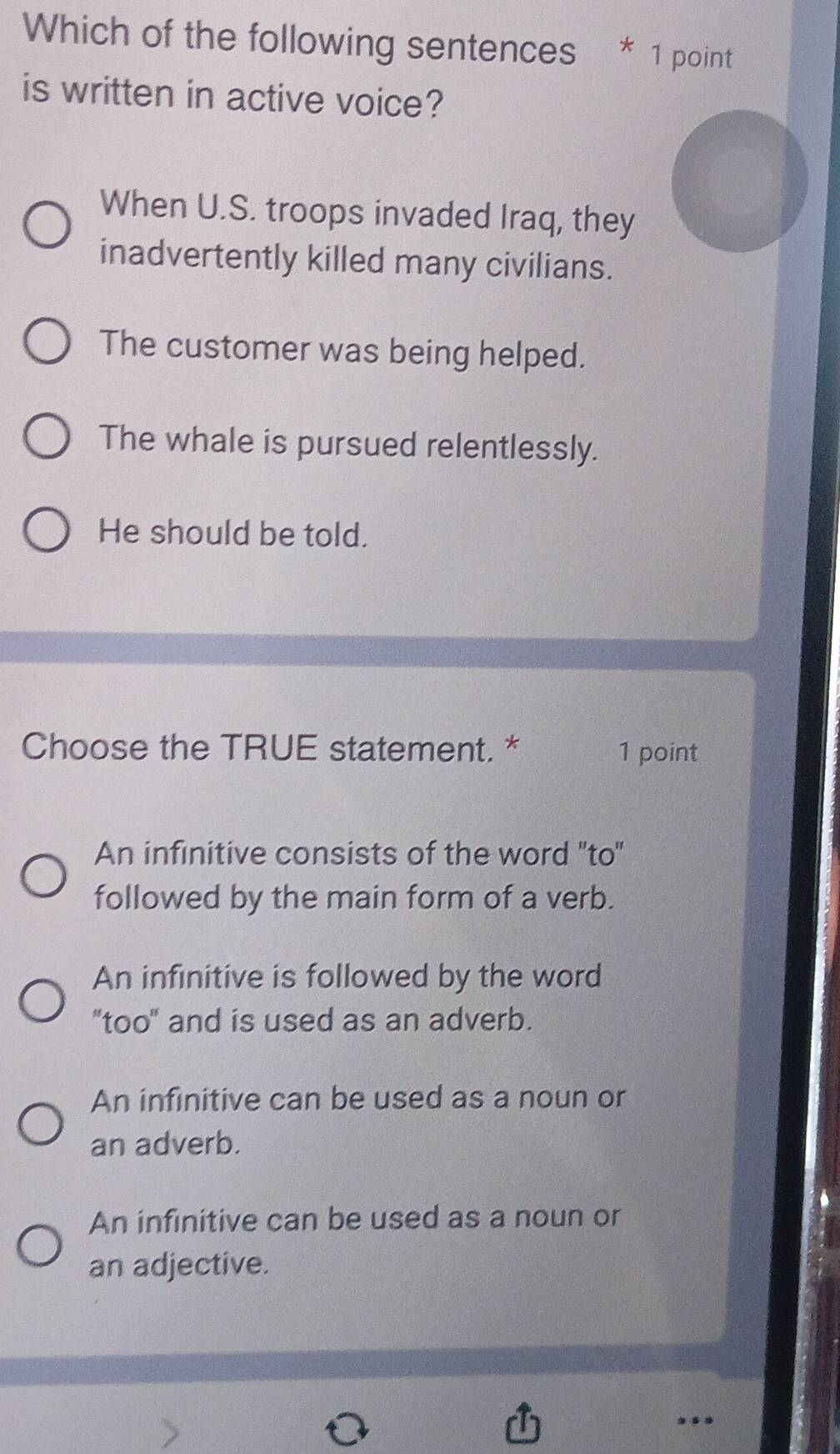 Which of the following sentences * 1 point
is written in active voice?
When U.S. troops invaded Iraq, they
inadvertently killed many civilians.
The customer was being helped.
The whale is pursued relentlessly.
He should be told.
Choose the TRUE statement. * 1 point
An infinitive consists of the word 'to'
followed by the main form of a verb.
An infinitive is followed by the word
"too" and is used as an adverb.
An infinitive can be used as a noun or
an adverb.
An infinitive can be used as a noun or
an adjective.