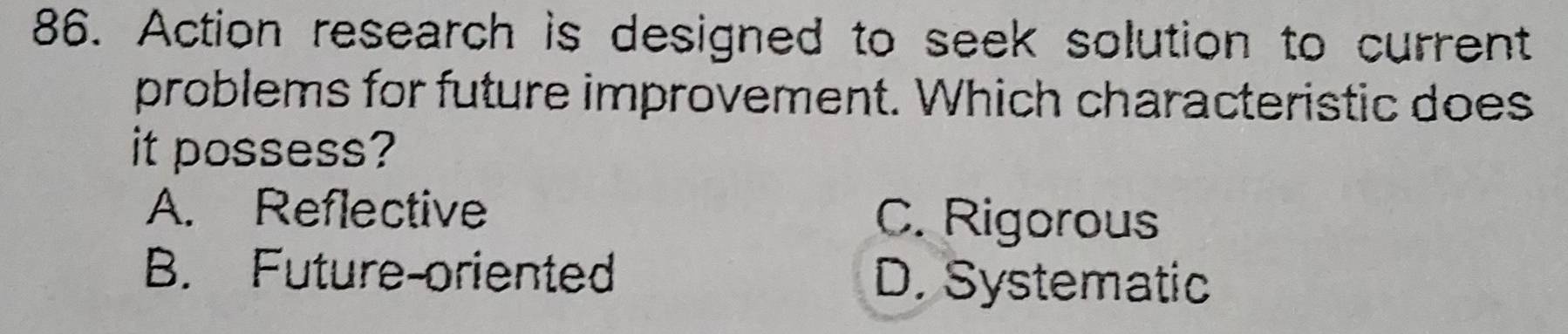 Action research is designed to seek solution to current
problems for future improvement. Which characteristic does
it possess?
A. Reflective C. Rigorous
B. Future-oriented D. Systematic