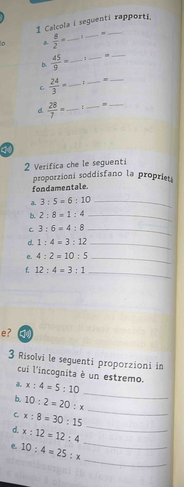 Calcola i seguenti rapporti. 
lo 
a.  8/2 = _: _= 
b.  45/9 = _: _=_ 
C.  24/3 = _ : _=_ 
d.  28/7 = _ : _=_ 
2 Verifica che le seguenti 
proporzioni soddisfano la proprietà 
fondamentale. 
a. 3:5=6:10 _ 
b. 2:8=1:4 _ 
C. 3:6=4:8 _ 
d. 1:4=3:12 _ 
e. 4:2=10:5 _ 
f. 12:4=3:1 _ 
e? [ 
3 Risolvi le seguenti proporzioni in 
cui l'incognita è un estremo. 
a. x:4=5:10
b. 10:2=20:x
_ 
C. x:8=30:15
_ 
_ 
d. x:12=12:4
_ 
_ 
e. 10:4=25:x