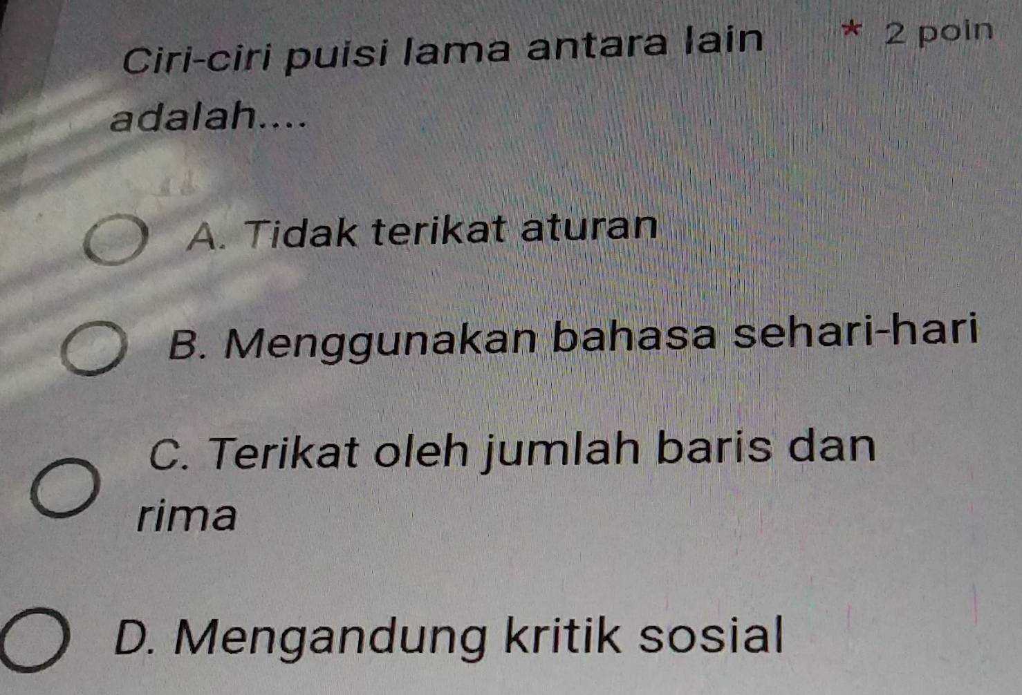 Ciri-ciri puisi lama antara lain * 2 poin
adalah....
A. Tidak terikat aturan
B. Menggunakan bahasa sehari-hari
C. Terikat oleh jumlah baris dan
rima
D. Mengandung kritik sosial