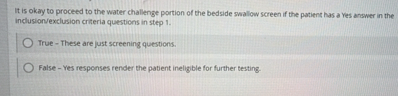 It is okay to proceed to the water challenge portion of the bedside swallow screen if the patient has a Yes answer in the
inclusion/exclusion criteria questions in step 1.
True - These are just screening questions.
False - Yes responses render the patient ineligible for further testing.