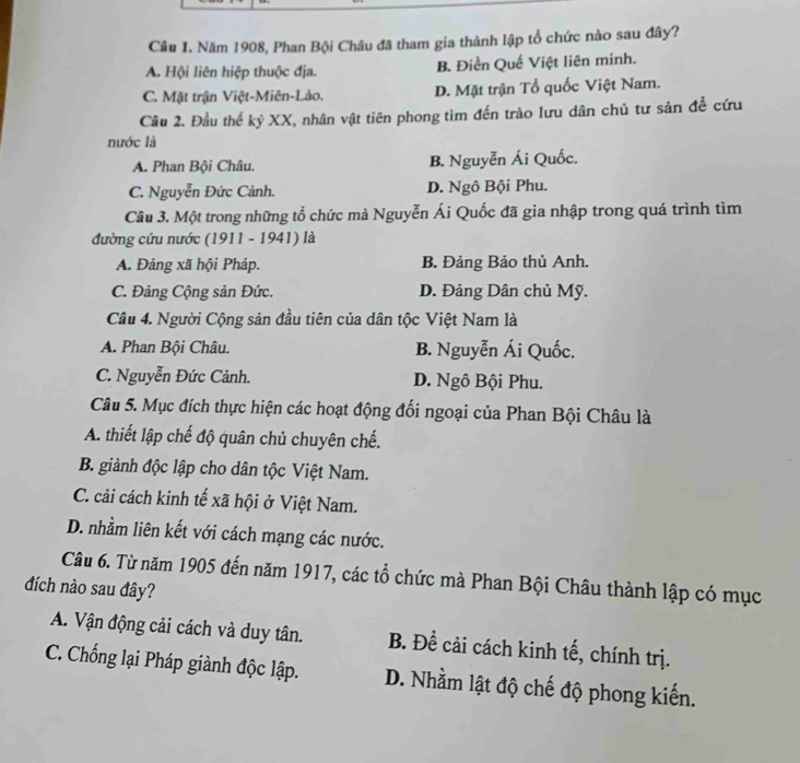 Năm 1908, Phan Bội Châu đã tham gia thành lập tổ chức nào sau đây?
A. Hội liên hiệp thuộc địa. B. Điền Quế Việt liên minh.
C. Mặt trận Việt-Miên-Lào. D. Mặt trận Tổ quốc Việt Nam.
Câu 2. Đầu thế kỷ XX, nhân vật tiên phong tìm đến trào lưu dân chủ tư sản đề cứu
nước là
A. Phan Bội Châu. B. Nguyễn Ái Quốc.
C. Nguyễn Đức Cảnh. D. Ngô Bội Phu.
Cầu 3. Một trong những tổ chức mà Nguyễn Ái Quốc đã gia nhập trong quá trình tìm
đường cứu nước (1911 - 1941) là
A. Đảng xã hội Pháp. B. Đảng Bảo thủ Anh.
C. Đảng Cộng sản Đức. D. Đảng Dân chủ Mỹ.
Câu 4. Người Cộng sản đầu tiên của dân tộc Việt Nam là
A. Phan Bội Châu. B. Nguyễn Ái Quốc.
C. Nguyễn Đức Cảnh. D. Ngô Bội Phu.
Câu 5. Mục đích thực hiện các hoạt động đối ngoại của Phan Bội Châu là
A. thiết lập chế độ quân chủ chuyên chế.
B. giành độc lập cho dân tộc Việt Nam.
C. cải cách kinh tế xã hội ở Việt Nam.
D. nhầm liên kết với cách mạng các nước.
Câu 6. Từ năm 1905 đến năm 1917, các tổ chức mà Phan Bội Châu thành lập có mục
đích nào sau đây?
A. Vận động cải cách và duy tân. B. Để cải cách kinh tế, chính trị.
C. Chống lại Pháp giành độc lập. D. Nhằm lật độ chế độ phong kiến.