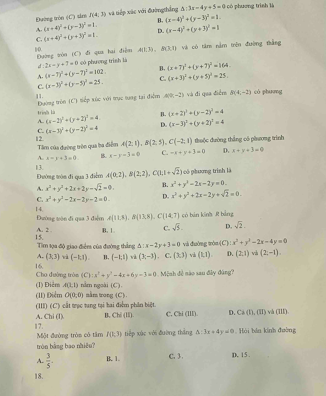 Đường tròn (C) tâm I(4;3) và tiếp xúc với đườngthẳng △ :3x-4y+5=0 có phương trình là
B. (x-4)^2+(y-3)^2=1.
A. (x+4)^2+(y-3)^2=1. (x-4)^2+(y+3)^2=1
C. (x+4)^2+(y+3)^2=1.
D.
10. A(1:3), B(3;1) và có tâm nằm trên đường thẳng
Đường tròn (C) đi qua hai điểm
d : 2x-y+7=0 có phương trình là
B. (x+7)^2+(y+7)^2=164.
A. (x-7)^2+(y-7)^2=102.
C. (x+3)^2+(y+5)^2=25.
C. (x-3)^2+(y-5)^2=25.
11. A(0:-2) và đi qua điểm B(4;-2) có phương
Đường tròn (C) tiếp xúc với trục tung tại điểm
trình là
A. (x-2)^2+(y+2)^2=4. B. (x+2)^2+(y-2)^2=4
D. (x-3)^2+(y+2)^2=4
C. (x-3)^2+(y-2)^2=4
12.
Tâm của đường tròn qua ba điểm A(2;1),B(2;5),C(-2;1) thuộc đường thẳng có phương trình
A. x-y+3=0. B. x-y-3=0 C. -x+y+3=0 D. x+y+3=0
13.
Đường tròn đi qua 3 điểm A(0;2),B(2;2),C(1;1+sqrt(2)) có phương trình là
A. x^2+y^2+2x+2y-sqrt(2)=0.
B. x^2+y^2-2x-2y=0.
C. x^2+y^2-2x-2y-2=0.
D. x^2+y^2+2x-2y+sqrt(2)=0.
14.
Đường tròn đi qua 3 điểm A(11;8),B(13;8),C(14;7) có bán kính R bằng
A. 2 . B. 1.
C. sqrt(5). D. sqrt(2).
15.
Tìm tọa độ giao điểm của đường thắng △ :x-2y+3=0 và đường tròn C ):x^2+y^2-2x-4y=0
A. (3;3) và (-1;1). B. (-1;1) và (3;-3). C. (3;3) và (1;1). D. (2;1) và (2;-1).
16.
Cho đường tròn (C):x^2+y^2-4x+6y-3=0.  Mệnh đề nào sau đây đúng?
(I) Điểm A(1;1) nằm ngoài (C).
(1l) Điểm O(0;0) nằm trong (C).
(III) (C) cắt trục tung tại hai điểm phân biệt.
A. Chi (I). B. Chi (II). C. Chi (III). D. Cà (1), (II) và (III).
17.
Một đường tròn có tâm I(1;3) tiếp xúc với đường thẳng △ :3x+4y=0 Hỏi bán kính đường
tròn bằng bao nhiêu?
A.  3/5 . B. 1.
C. 3 . D. 15 .
18.
