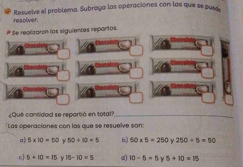 Resuelve el problema. Subraya las operaciones con las que se puede
resolver.
Se realizaron los siguientes repartos.
¿Qué cantidad se repartió en total?_
Las operaciones con las que se resuelve son:
a) 5* 10=50 y 50/ 10=5 b) 50* 5=250 y 250/ 5=50
c) 5+10=15 y 15-10=5 d) 10-5=5 y 5+10=15