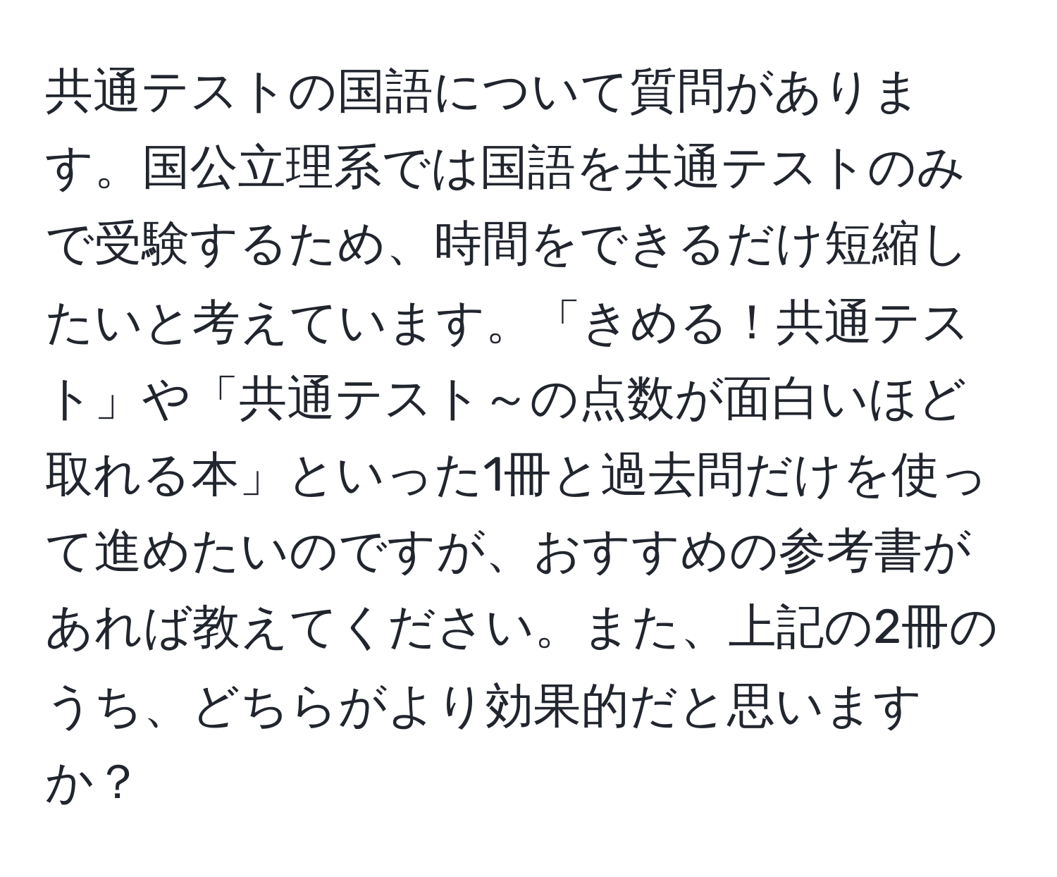 共通テストの国語について質問があります。国公立理系では国語を共通テストのみで受験するため、時間をできるだけ短縮したいと考えています。「きめる！共通テスト」や「共通テスト～の点数が面白いほど取れる本」といった1冊と過去問だけを使って進めたいのですが、おすすめの参考書があれば教えてください。また、上記の2冊のうち、どちらがより効果的だと思いますか？