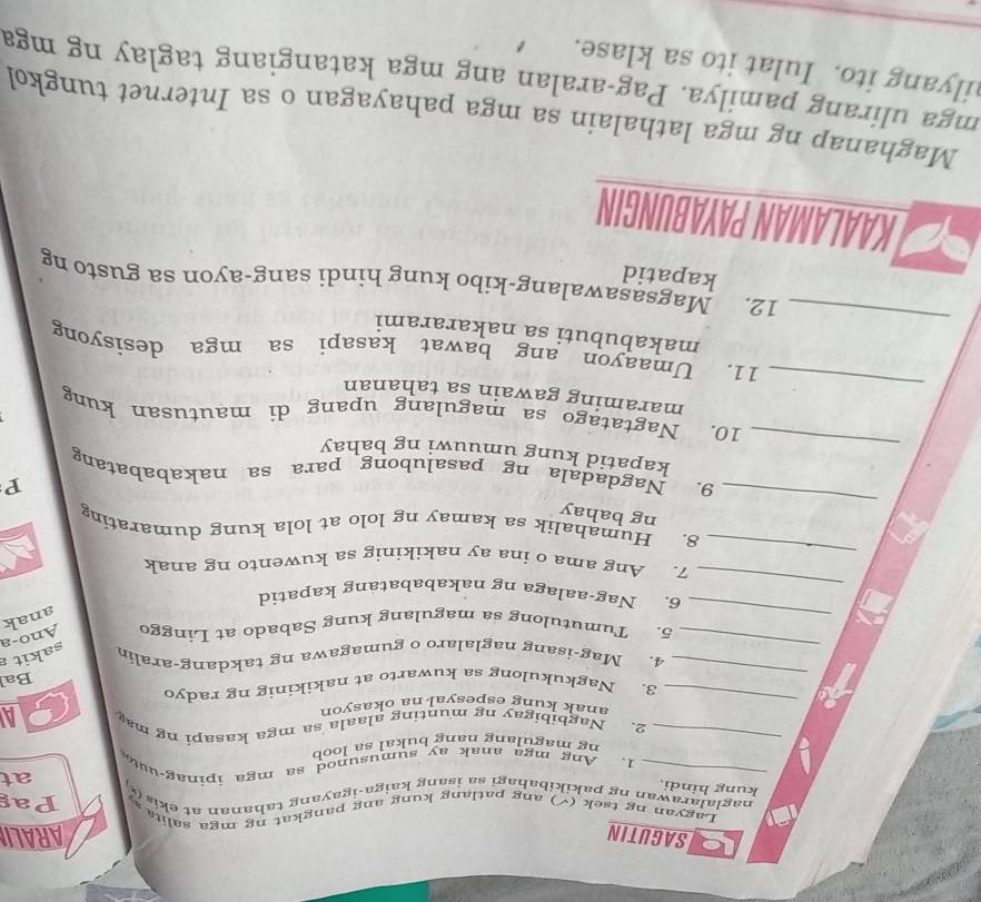 USAGUTIN ARALI 
Lagyan ng tsek (√) ang patlang kung ang pangkat ng mga salita Pag 
naglalarawan ng pakikibahagi sa isang kaiga-igayang tahanan at ekis () 
kung hindi. 
at 
_1. Ang mga anak ay sumusunod sa mga ipinag-uut 
ng magulang nang bukal sa loob 
_ 
_2. Nagbibigay ng munting alaala sa mga kasapi ng ma CA 
anak kung espesyal na okasyor 
_ 
3. Nagkukulong sa kuwarto at nakikinig ng radyo 
Bal 
_ 
4. Mag-isang naglalaro o gumagawa ng takdang-aralin sakit a 
_ 
5. Tumutulong sa magulang kung Sabado at Linggo Ano-a 
anak 
_ 
6. Nag-aalaga ng nakababatang kapatid 
_ 
7. Ang ama o ina ay nakikinig sa kuwento ng anak 
_ 
8. Humahalik sa kamay ng lolo at lola kung dumarating 
ng bahay 
P 
_ 
9. Nagdadala ng pasalubong para sa nakababatang 
kapatid kung umuuwi ng bahay 
_ 
10. Nagtatago sa magulang upang di mautusan kung 
maraming gawain sa tahanan 
_ 
11. Umaayon ang bawat kasapi sa mga desisyong 
makabubuti sa nakararami 
12. Magsasawalang-kibo kung hindi sang-ayon sa gusto ng 
kapatid 
KAALAMAN PAYABUNGIN 
Maghanap ng mga lathalain sa mga pahayagan o sa Internet tungkol 
mga ulirang pamilya. Pag-aralan ang mga katangiang taglay ng mga 
ilyang ito. Iulat ito sa klase.