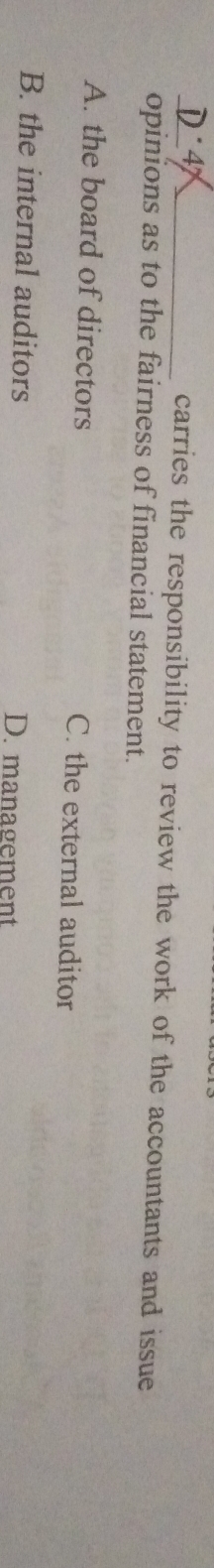 carries the responsibility to review the work of the accountants and issue
opinions as to the fairness of financial statement.
A. the board of directors C. the external auditor
B. the internal auditors D. management