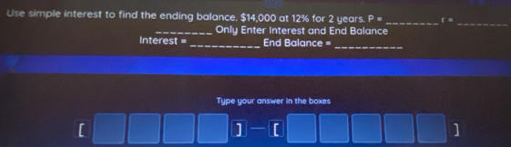 Use simple interest to find the ending balance. $14,000 at 12% for 2 years. P= _ f=
_Only Enter Interest and End Balance 
_ 
Interest = _End Balance = 
_ 
Type your answer in the boxes 
[ 
] 
]