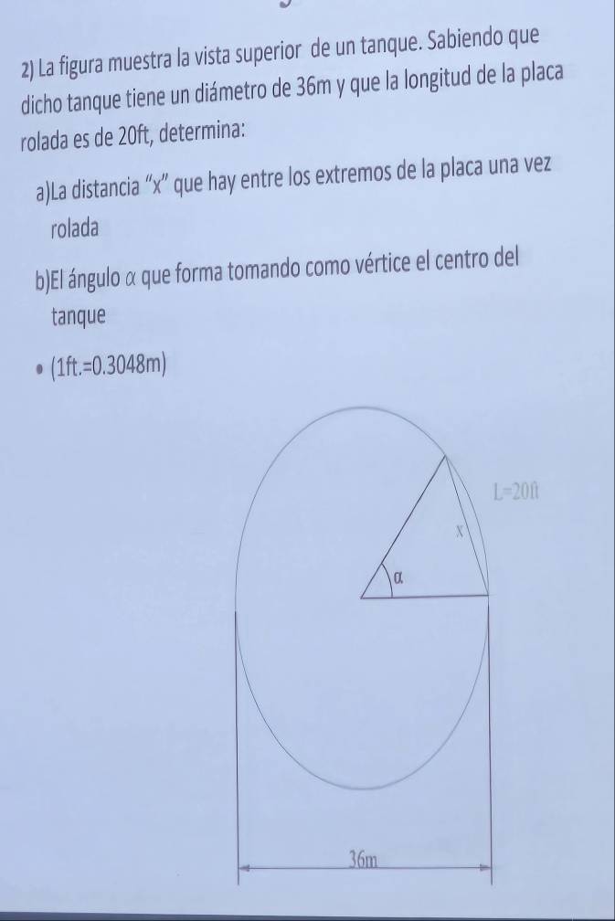 La figura muestra la vista superior de un tanque. Sabiendo que
dicho tanque tiene un diámetro de 36m y que la longitud de la placa
rolada es de 20ft, determina:
a)La distancia “x” que hay entre los extremos de la placa una vez
rolada
b)El ángulo α que forma tomando como vértice el centro del
tanque
(1ft.=0.3048m)