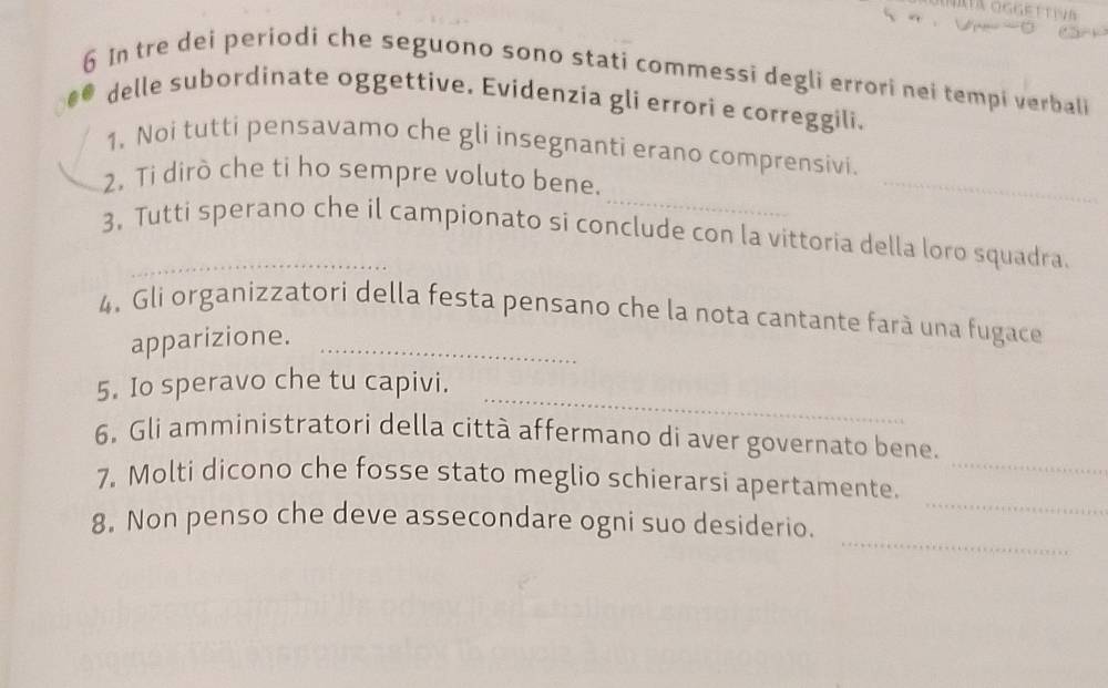 In tre dei periodi che seguono sono stati commessi degli errori nei tempi verbali 
delle subordinate oggettive. Evidenzia gli errori e correggili. 
1. Noi tutti pensavamo che gli insegnanti erano comprensivi. 
_ 
2. Ti dirò che ti ho sempre voluto bene. 
_ 
3. Tutti sperano che il campionato si conclude con la vittoria della loro squadra. 
4. Gli organizzatori della festa pensano che la nota cantante farà una fugace 
apparizione._ 
_ 
5. Io speravo che tu capivi. 
_ 
6. Gli amministratori della città affermano di aver governato bene. 
_ 
7. Molti dicono che fosse stato meglio schierarsi apertamente. 
_ 
8. Non penso che deve assecondare ogni suo desiderio.