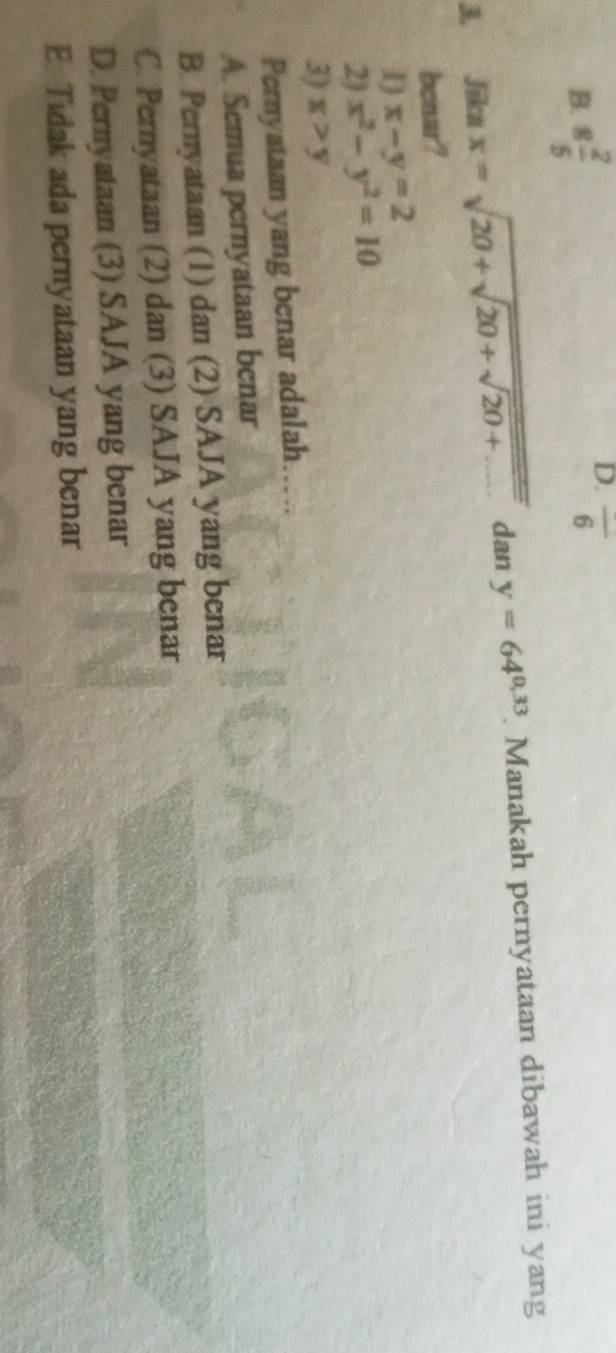 B. 8 2/5 
D. overline 6
3. Jika x=sqrt(20+sqrt 20+sqrt 20+.....) dan y=64^(0,33). Manakah pernyataan dibawah ini yang
benar?
I) x-y=2
2) x^2-y^2=10
3) x>y
Pernyataan yang benar adalah…...
A. Semua pernyataan benar
B. Pernyataan (1) dan (2) SAJA yang benar
C. Pernyataan (2) dan (3) SAJA yang benar
D. Pernyataan (3) SAJA yang benar
E. Tidak ada pernyataan yang benar