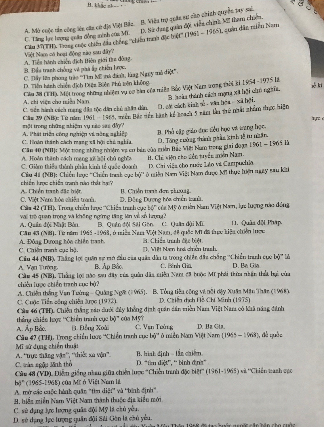 B. khắc nhúc
A. Mở cuộc tấn công lên căn cứ địa Việt Bắc. B. Viện trợ quân sự cho chính quyền tay sai.
C. Tăng lực lượng quân đồng minh của Mĩ. D. Sử dụng quân đội viễn chinh Mĩ tham chiến.
Câu 37(TH). Trong cuộc chiến đấu chống “chiến tranh đặc biệt” (1961 - 1965), quân dân miền Nam
Việt Nam có hoạt động nào sau đây?
A. Tiến hành chiến dịch Biên giới thu đông.
B. Đấu tranh chống và phá ấp chiến lược.
C. Dấy lên phong trào “Tìm Mĩ mà đánh, lùng Ngụy mà diệt”.
D. Tiến hành chiến dịch Điện Biên Phủ trên không. 1ế kỉ
Câu 38 (TH). Một trong những nhiệm vụ cơ bản của miền Bắc Việt Nam trong thời kì 1954 -1975 là
B. hoàn thành cách mạng xã hội chủ nghĩa.
A. chi viện cho miền Nam,
C. tiến hành cách mạng dân tộc dân chủ nhân dân. D. cải cách kinh tế - văn hóa -- xã hội.
Câu 39 (NB): Từ năm 1961 - 1965, miền Bắc tiến hành kế hoạch 5 năm lần thứ nhất nhằm thực hiện
hực c
một trong những nhiệm vụ nào sau đây?
A. Phát triển công nghiệp và nông nghiệp B. Phổ cập giáo dục tiểu học và trung học.
C. Hoàn thành cách mạng xã hội chủ nghĩa. D. Tăng cường thành phần kinh tế tư nhân.
Câu 40 (NB): Một trong những nhiệm vụ cơ bản của miền Bắc Việt Nam trong giai đoạn 1961 - 1965 là
A. Hoàn thành cách mạng xã hội chủ nghĩa B. Chi viện cho tiền tuyến miền Nam.
C. Giảm thiểu thành phần kinh tế quốc doanh D. Chi viện cho nước Lào và Campuchia.
Câu 41 (NB): Chiến lược “Chiến tranh cục bộ” ở miền Nam Việt Nam được Mĩ thực hiện ngay sau khi
chiến lược chiến tranh nào thất bại?
A. Chiến tranh đặc biệt. B. Chiến tranh đơn phương.
C. Việt Nam hóa chiến tranh. D. Đông Dương hóa chiến tranh.
Câu 42 (TH). Trong chiến lược “Chiến tranh cục bộ” của Mỹ ở miền Nam Việt Nam, lực lượng nào đóng
vai trò quan trọng và không ngừng tăng lên về số lượng?
A. Quân đội Nhật Bản. B. Quân đội Sài Gòn. C. Quân đội Mĩ. D. Quân đội Pháp.
Câu 43 (NB). Từ năm 1965 -1968, ở miền Nam Việt Nam, đế quốc Mĩ đã thực hiện chiến lược
A. Đông Dương hóa chiến tranh. B. Chiến tranh đặc biệt.
C. Chiến tranh cục bộ. D. Việt Nam hoá chiến tranh.
Câu 44 (NB). Thắng lợi quân sự mở đầu của quân dân ta trong chiến đấu chống “Chiến tranh cục bộ” là
A. Vạn Tường. B. Ấp Bắc. C. Bình Giã. D. Ba Gia.
Câu 45 (NB). Thắng lợi nào sau đây của quân dân miền Nam đã buộc Mĩ phải thừa nhận thất bại của
chiến lược chiến tranh cục bộ?
A. Chiến thắng Vạn Tường - Quảng Ngãi (1965).  B. Tổng tiến công và nổi dậy Xuân Mậu Thân (1968).
C. Cuộc Tiến công chiến lược (1972).  D. Chiến dịch Hồ Chí Minh (1975)
Câu 46 (TH). Chiến thắng nào dưới đây khẳng định quân dân miền Nam Việt Nam có khả năng đánh
thắng chiến lược “Chiến tranh cục bộ” của Mỹ?
A. Ấp Bắc. B. Đồng Xoài C. Vạn Tường D. Ba Gia.
Câu 47 (TH). Trong chiến lược “Chiến tranh cục bộ” ở miền Nam Việt Nam (1965 - 1968), đế quốc
Mĩ sử dụng chiến thuật
A. “trực thăng vận”, “thiết xa vận”. B. bình định - lấn chiếm.
C. tràn ngập lãnh thổ D. “tìm diệt”, “ bình định” .
Câu 48 (VD). Điểm giống nhau giữa chiến lược “Chiến tranh đặc biệt” (1961-1965) và “Chiến tranh cục
bộ' (1965-1968) của Mĩ ở Việt Nam là
A. mở các cuộc hành quân “tìm diệt” và “bình định”.
B. biến miền Nam Việt Nam thành thuộc địa kiều mới.
C. sử dụng lực lượng quân đội Mỹ là chủ yếu.
D. sử dụng lực lượng quân đội Sài Gòn là chủ yếu.
nân 1968 đã tạo bước ngoặt căn bản cho cuộc