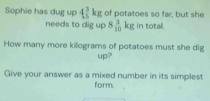 Sophie has dug up 4beginarrayr 3 5endarray kg of potatoes so far, but she 
needs to dig up 8_(10)^3kg in total. 
How many more kilograms of potatoes must she dig 
up? 
Give your answer as a mixed number in its simplest 
form.