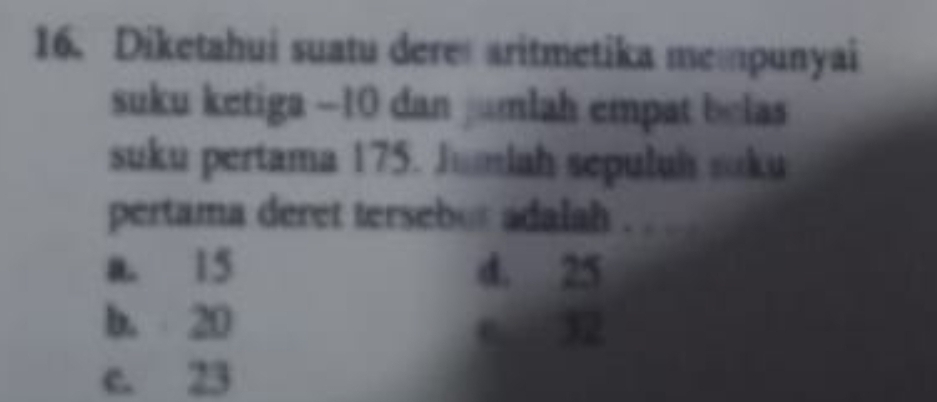 Diketahui suatu dere aritmetika mempunyai
suku ketiga −10 dan jumlah empat belas 
suku pertama 175. Jumiah sepuluh suku
pertama deret tersebur adalah .
a. 15 d. 25
b. 20 c. 32
e. 23