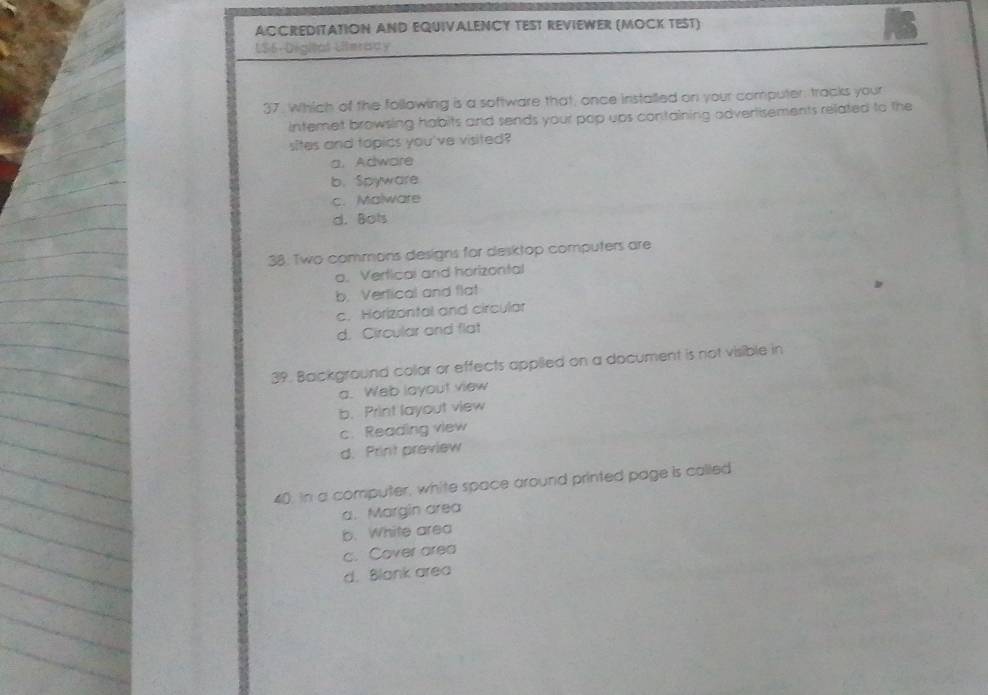 ACCREDITATION AND EQUIVALENCY TEST REVIEWER (MOCK TEST)
US6- Digital Literady
37. Which of the following is a software that, once installed on your computer, tracks your
intemet browsing habits and sends your pop ups containing adverlisements related to the
sites and topics you've visited?
a. Adware
b. Spyware
c. Malware
d. Bots
38: Two commons designs for desktop computers are
o, Verticai and horizontal
b. Vertical and flat
c. Horizontal and circular
d. Circular and flat
39. Background collor or effects applied on a document is not visible in
a. Web layout view
b. Print layout view
c. Reading view
d. Print preview
40. In a computer, white space around printed page is called
a. Margin area
b. White area
c. Cover area
d. Blank area