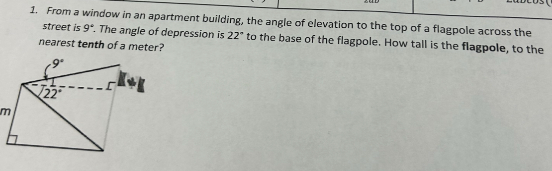 From a window in an apartment building, the angle of elevation to the top of a flagpole across the
street is 9°. The angle of depression is 22° to the base of the flagpole. How tall is the flagpole, to the
nearest tenth of a meter?