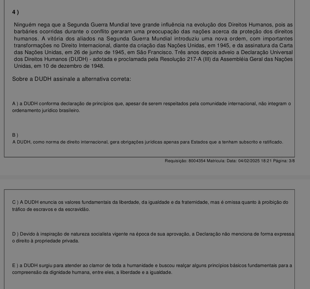 4 )
Ninguém nega que a Segunda Guerra Mundial teve grande influência na evolução dos Direitos Humanos, pois as
barbáries ocorridas durante o conflito geraram uma preocupação das nações acerca da proteção dos direitos
humanos. A vitória dos aliados na Segunda Guerra Mundial introduziu uma nova ordem, com importantes
transformações no Direito Internacional, diante da criação das Nações Unidas, em 1945, e da assinatura da Carta
das Nações Unidas, em 26 de junho de 1945, em São Francisco. Três anos depois adveio a Declaração Universal
dos Direitos Humanos (DUDH) - adotada e proclamada pela Resolução 217-A (III) da Assembléia Geral das Nações
Unidas, em 10 de dezembro de 1948.
Sobre a DUDH assinale a alternativa correta:
A ) a DUDH conforma declaração de princípios que, apesar de serem respeitados pela comunidade internacional, não integram o
ordenamento jurídico brasileiro.
B)
A DUDH, como norma de direito internacional, gera obrigações jurídicas apenas para Estados que a tenham subscrito e ratificado.
Requisição: 8004354 Matricula: Data: 04/02/2025 18:21 Página: 3/8
C ) A DUDH enuncia os valores fundamentais da liberdade, da igualdade e da fraternidade, mas é omissa quanto à proibição do
tráfico de escravos e da escravidão.
D ) Devido à inspiração de natureza socialista vigente na época de sua aprovação, a Declaração não menciona de forma expressa
o direito à propriedade privada.
E ) a DUDH surgiu para atender ao clamor de toda a humanidade e buscou realçar alguns princípios básicos fundamentais para a
compreensão da dignidade humana, entre eles, a liberdade e a igualdade.