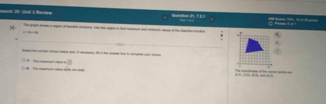 ework 30: Unit 3 Review Question 21, 7.2.1 MW Bcore: 76%, 19 of 25 paints
Part 1 of 2 Points: () of !
The graph shows a region of feasible solutions. Use this region to find maximum and minimum values of the objective function
z=2x+8y
Select the comect choice below and, if necessary, fill in the answer box to complete your choice
A. The mosumum value is □ The coordinates of the comer points are
B. The maximum value deds not exist. (2,4), (3,9), (6,8) and (8,5)