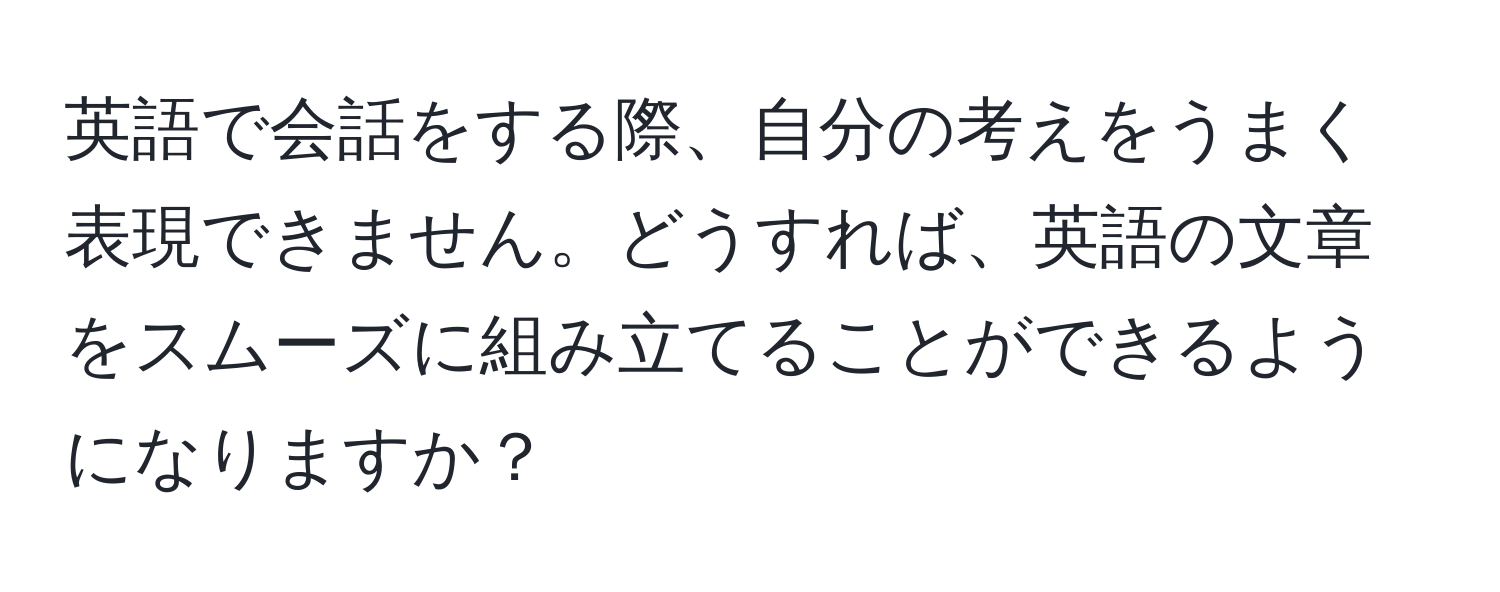 英語で会話をする際、自分の考えをうまく表現できません。どうすれば、英語の文章をスムーズに組み立てることができるようになりますか？