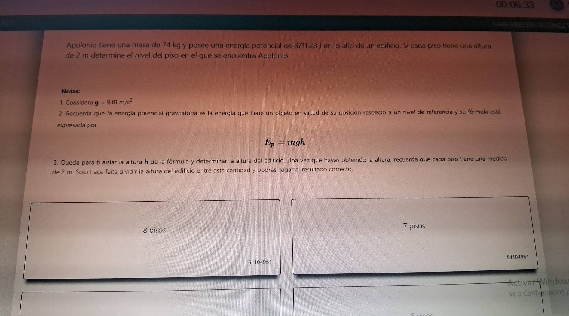 00:06:33 
MARIABELEN GOOINEZ 
Apolonio tiene una masa de 74 kg y posee una energía potencial de 8711.28 J en lo alto de un edificio. Si cada piso tiene una altura 
de 2 m determine el nível del piso en el que se encuentra Apolonio. 
Notas: 
1. Considera g=9.81m/s^2. 
2. Recuerda que la energía potencial gravitatoria es la energía que tiene un objeto en virtud de su posición respecto a un nivel de referencia y su fórmula está 
expresada por
E_p=mgh
3. Queda para ti aislar la altura h de la fórmula y determinar la altura del edificio. Una vez que hayas obtenido la altura, recuerda que cada piso tiene una medida 
de 2 m. Solo hace falta dividir la altura del edificio entre esta cantidad y podrás llegar al resultado correcto.
8 pisos
7 pisos
51104951
51104951
Activar Window 
Ve a Concuración