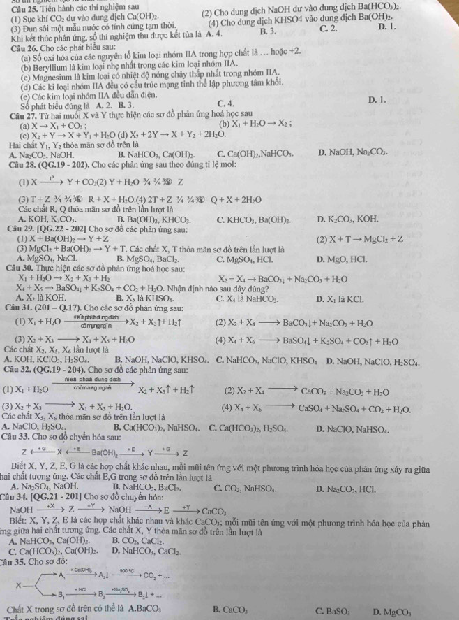 Tiến hành các thí nghiệm sau (2) Cho dung dịch NaOH dư vào dung dịch Ba(HCO_3)_2.
(1) Sục k niCO_2 dự vào dung dịch Ca(OH)_2
(3) Đun sôi một mẫu nước có tính cứng tạm thời. (4) Cho dung dịch KHSO4 vào dung dịch Ba(OH)₂.
Khi kết thúc phân ứng, số thí nghiệm thu được kết tủa là A. 4. B. 3. C. 2. D. 1.
Câu 26. Cho các phát biểu sau:
(a) Số oxi hóa của các nguyên tố kim loại nhóm IIA trong hợp chất là . hoxc+2.
(b) Beryllium là kim loại nhẹ nhất trong các kim loại nhóm IIA.
(c) Magnesium là kim loại có nhiệt độ nóng chây thấp nhất trong nhóm IIA.
(d) Các ki loại nhóm IIA đều có cầu trúc mạng tinh thể lập phương tâm khối.
(e) Các kim loại nhóm IIA đều dẫn điện. C. 4. D. 1.
Số phát biểu đúng là A. 2. B. 3.
Câu 27. Từ hai muối X và Y thực hiện các sơ đồ phản ứng hoá học sau
(b)
(a) Xto X_1+CO_2; X_1+H_2Oto X_2
(c) X_2+Yto X+Y_1+H_2O (d) X_2+2Yto X+Y_2+2H_2O.
Hai chất Y_1,Y_2 thỏa mãn sơ đồ trên là
A. Na_2CO_3 , NaOH. B. N HCO_3,Ca(OH)_2. C. Ca(OH)_2,NaHCO_3. D. NaOH,Na_2CO_3.
Câu 28. (QG.19-202) ). Cho các phản ứng sau theo đúng tỉ lệ mol:
(1) Xxrightarrow I^nY+CO_2(2)Y+H_2O^(3/_4^3/_4^3/_4^_3)/Z
(3) T+Z^(3/_4^3/_4^3/_4^_3) R+X+H_2O. (4) 2T+Z^3/_4^(3/_4^3 Q+X+2H_2)O
Các chất R, Q thỏa mãn sơ đồ trên lần lượt là
A. KOH, ,K_2CO_3. B. Ba(OH)_2,KHCO_3. C. KHCO_3,Ba(OH)_2. D. K_2CO_3,KOH.
Câu 29. [QG.22-202] Cho sơ đồ các phản ứng sau:
(1) X+Ba(OH)_2to Y+Z (2) X+Tto MgCl_2+Z
(3) MgCl_2+Ba(OH)_2to Y+T T. Các chất X, T thỏa mãn sơ đồ trên lần lượt là
A. MgSO_4,NaCl. B. MgSO_4,BaCl_2. C. MgSO_4,HCl. D. MgO,HCl.
Câu 30. Thực hiện các sơ đồ phân ứng hoá học sau:
X_1+H_2Oto X_2+X_3+H_2
X_2+X_4to BaCO_3_3+Na_2CO_3+H_2O
X_4+X_5to BaSO_4+K_2SO_4+CO_2+H_2O 9. Nhận định nào sau đây đủng?
A. X_2laKOH B. X_5laKHSO_4. C. X_4 là NaHCO_3. D. X_1laKCl.
Câu 31. (201-Q.17). Cho các sơ đồ phản ứng sau:
(1) X_1+H_2O ớ Ở ph C dung dịch X_2+X_3uparrow +H_2uparrow (2) X_2+X_4to BaCO_3downarrow +Na_2CO_3+H_2O
cā myng ng n
(3) X_2+X_3 _  X_1+X_5+H_2O (4) X_4+X_6to BaSO_4downarrow +K_2SO_4+CO_2uparrow +H_2O
Các chất X_2,X_4,X_61 lần lượt là
A. KOH, KClO_3,H_2SO_4 B. N OF l, NaClO, l ∠ HSO C. NaHCO_3,NaClO,KHSO_4D.NaOH,NaClO,H_2SO_4.
Câu 32, (QG.19-204). Cho sơ đồ các phản ứng sau:
ñieā phaā dung dớch
(1) X_1+H_2O coùmasg ngaã X_2+X_3uparrow +H_2uparrow (2) X_2+X_4to CaCO_3+Na_2CO_3+H_2O
(3) X_2+X_3to X_1+X_5+H_2O.
Các chất X_5,X_6t hỏa mãn sơ đồ trên lần lượt là (4) X_4+X_6to CaSO_4+Na_2SO_4+CO_2+H_2O.. NaClO,H_2SO_4. B. Ca(HCO_3)_2,NaHSO_4. C. Ca(HCO_3)_2,H_2SO_4. D. NaClO,NaHSO_4.
Câu 33. Cho sơ đồ chyển hóa sau:
Zrightarrow^(+a)Xrightarrow^(+E)Ba(OH)_2xrightarrow +EYxrightarrow +aZ
Biết X, Y, Z, E, G là các hợp chất khác nhau, mỗi mũi tên ứng với một phương trình hóa học của phân ứng xảy ra giữa
hai chất tương ứng. Các chất E,G trong sơ đồ trên lần lượt là
A. Na_2SO_4, NaOH. B. NaHCO_3,BaCl_2. C. CO_2,NaHSO_4 D. Na_2CO_3,HCl.
Câu 34. [QG.21-201]C Cho sơ đồ chuyển hóa:
NaO H xrightarrow +XZto NaOHxrightarrow +XEto CaCO_3
Biết: X, Y, Z, E là các hợp chất khác nhau và khác CaCO_3; mỗi mũi tên ứng với một phương trình hóa học của phản
ng giữa hai chất tương ứng. Các chất X, Y thỏa mãn sơ đồ trên lần lượt là
A. NaHCO_3,Ca(OH)_2. B. CO_2,CaCl_2.
C. Ca(HCO_3)_2,Ca(OH)_2. D. NaHCO_3,CaCl_2.
Câu 35. Cho sơ đổ:
Xto A_1xrightarrow +Ca(OH)_2downarrow A_2downarrow C_2to CO_2+_ 
_^circ 
Chất X trong sơ đồ trên có thể là A.BaCO_3 B. CaCO_3 C. BaSOSO_ D. MgCO_3