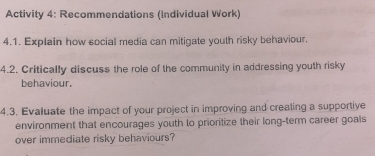 Activity 4: Recommendations (individual Work) 
4.1. Explain how social media can mitigate youth risky behaviour. 
4.2. Critically discuss the role of the community in addressing youth risky 
behaviour. 
4.3. Evaluate the impact of your project in improving and crealing a supportive 
environment that encourages youth to prioritize their long-term career goals 
over immediate risky behaviours?