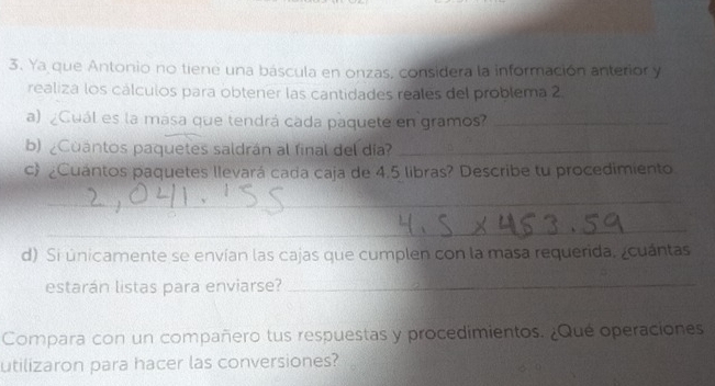 Ya que Antonio no tiene una báscula en onzas, considera la información anterior y 
realiza los cálculos para obtener las cantidades reales del problema 2 
a) ¿Cuál es la masa que tendrá cada paquete en gramos?_ 
b) ¿Cuantos paquetes saldrán al final del día?_ 
c ¿Cuantos paquetes llevará cada caja de 4.5 libras? Describe tu procedimiento 
_ 
_ 
d) Si únicamente se envían las cajas que cumplen con la masa requerida. ¿cuántas 
estarán listas para enviarse? 
_ 
Compara con un compañero tus respuestas y procedimientos. ¿Qué operaciones 
utilizaron para hacer las conversiones?