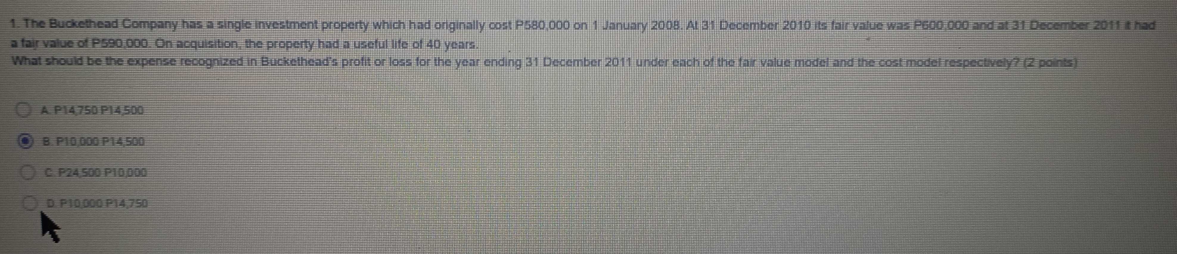 The Buckethead Company has a single investment property which had originally cost P580,000 on 1 January 2008. At 31 December 2010 its fair value was P600,000 and at 31 December 2011 it had
a fair value of P590,000. On acquisition, the property had a useful life of 40 years.
What should be the expense recognized in Buckethead's profit or loss for the year ending 31 December 2011 under each of the fair value model and the cost model respectively? (2 points)
A. P14,750 P14,500
B. P10,000 P14,500
C. P24,500 P10,000
D. P10,000 P14,750