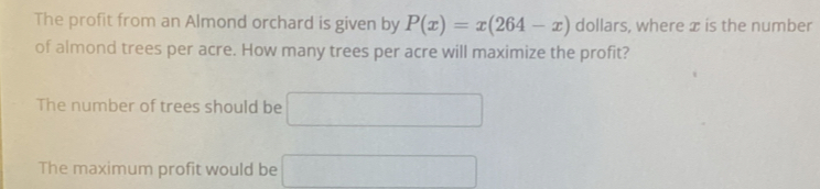 The profit from an Almond orchard is given by P(x)=x(264-x) dollars, where x is the number 
of almond trees per acre. How many trees per acre will maximize the profit? 
The number of trees should be (, 
The maximum profit would be (