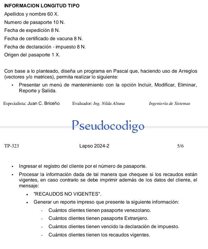 INFORMACION LONGITUD TIPO
Apellidos y nombre 60 X.
Numero de pasaporte 10 N.
Fecha de expedición 8 N.
Fecha de certificado de vacuna 8 N.
Fecha de declaración - impuesto 8 N.
Origen del pasaporte 1 X.
Con base a lo planteado, diseña un programa en Pascal que, haciendo uso de Arreglos
(vectores y/o matrices), permita realizar lo siguiente:
Presentar un menú de mantenimiento con la opción Incluir, Modificar, Eliminar,
Reporte y Salida.
Especialista: Juan C. Briceño Evaluador: Ing. Nilda Altuna Ingeniería de Sistemas
Pseudocodigo
TP-323 Lapso 2024-2 5/6
Ingresar el registro del cliente por el número de pasaporte.
Procesar la información dada de tal manera que chequee si los recaudos están
vigentes, en caso contrario se debe imprimir además de los datos del cliente, el
mensaje:
"RECAUDOS NO VIGENTES".
Generar un reporte impreso que presente la siguiente información:
Cuántos dientes tienen pasaporte venezolano.
Cuántos dientes tienen pasaporte Extranjero.
Cuántos clientes tienen vencido la declaración de impuesto.
Cuántos dientes tienen los recaudos vigentes.