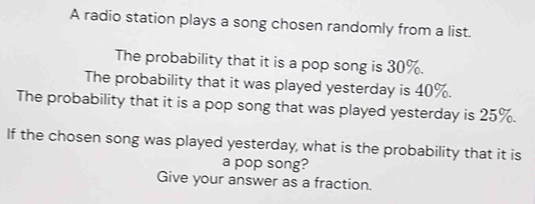 A radio station plays a song chosen randomly from a list. 
The probability that it is a pop song is 30%. 
The probability that it was played yesterday is 40%. 
The probability that it is a pop song that was played yesterday is 25%. 
If the chosen song was played yesterday, what is the probability that it is 
a pop song? 
Give your answer as a fraction.